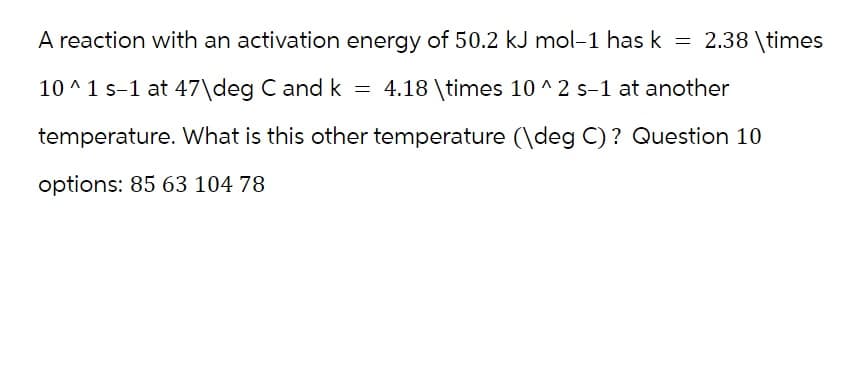 A reaction with an activation energy of 50.2 kJ mol-1 has k = 2.38 \times
10^1 s-1 at 47\deg C and k = 4.18 \times 10^2 s-1 at another
temperature. What is this other temperature (\deg C)? Question 10
options: 85 63 104 78