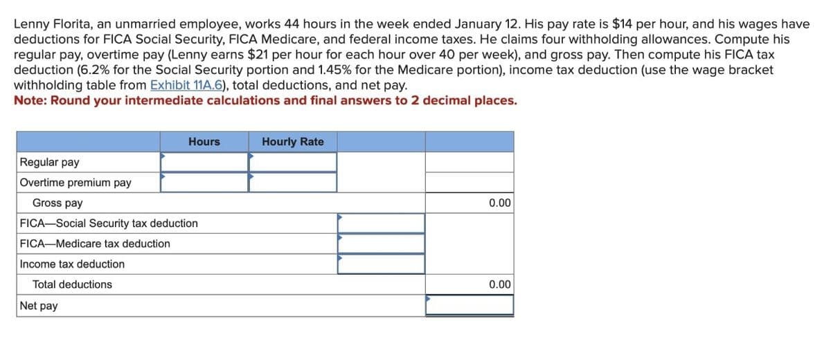 Lenny Florita, an unmarried employee, works 44 hours in the week ended January 12. His pay rate is $14 per hour, and his wages have
deductions for FICA Social Security, FICA Medicare, and federal income taxes. He claims four withholding allowances. Compute his
regular pay, overtime pay (Lenny earns $21 per hour for each hour over 40 per week), and gross pay. Then compute his FICA tax
deduction (6.2% for the Social Security portion and 1.45% for the Medicare portion), income tax deduction (use the wage bracket
withholding table from Exhibit 11A.6), total deductions, and net pay.
Note: Round your intermediate calculations and final answers to 2 decimal places.
Hours
Regular pay
Overtime premium pay
Gross pay
FICA-Social Security tax deduction
FICA-Medicare tax deduction
Income tax deduction
Total deductions
Net pay
Hourly Rate
0.00
0.00