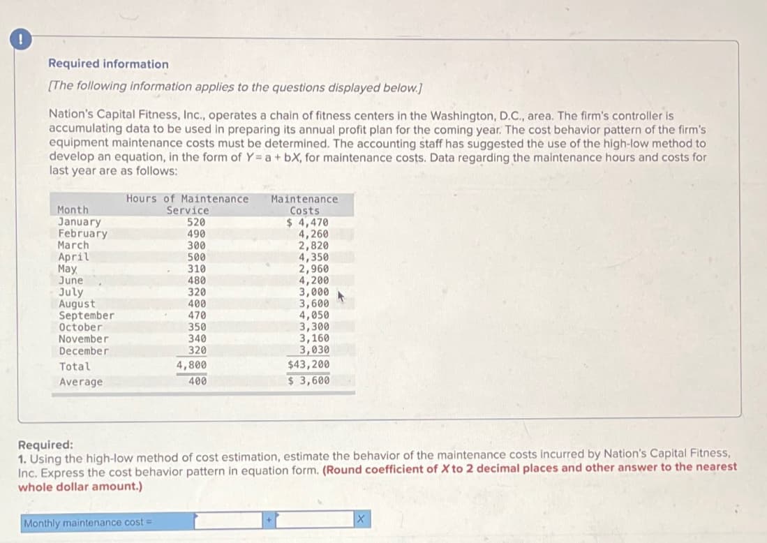 Required information
[The following information applies to the questions displayed below.]
Nation's Capital Fitness, Inc., operates a chain of fitness centers in the Washington, D.C., area. The firm's controller is
accumulating data to be used in preparing its annual profit plan for the coming year. The cost behavior pattern of the firm's
equipment maintenance costs must be determined. The accounting staff has suggested the use of the high-low method to
develop an equation, in the form of Y= a + bX, for maintenance costs. Data regarding the maintenance hours and costs for
last year are as follows:
Month
January
February
March
April
May
June
July
August
September
October
November
December
Total
Average
Hours of Maintenance
Service
520
490
300
500
310
480
Monthly maintenance cost=
320
400
470
350
340
320
4,800
400
Maintenance
Costs
$ 4,470
4,260
2,820
4,350
2,960
4,200
3,000
3,600
4,050
3,300
3,160
3,030
$43,200
$3,600
Required:
1. Using the high-low method of cost estimation, estimate the behavior of the maintenance costs incurred by Nation's Capital Fitness,
Inc. Express the cost behavior pattern in equation form. (Round coefficient of X to 2 decimal places and other answer to the nearest
whole dollar amount.)
X