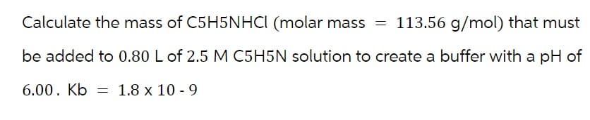 Calculate the mass of C5H5NHCI (molar mass = 113.56 g/mol) that must
be added to 0.80 L of 2.5 M C5H5N solution to create a buffer with a pH of
6.00. Kb 1.8 x 10-9
=