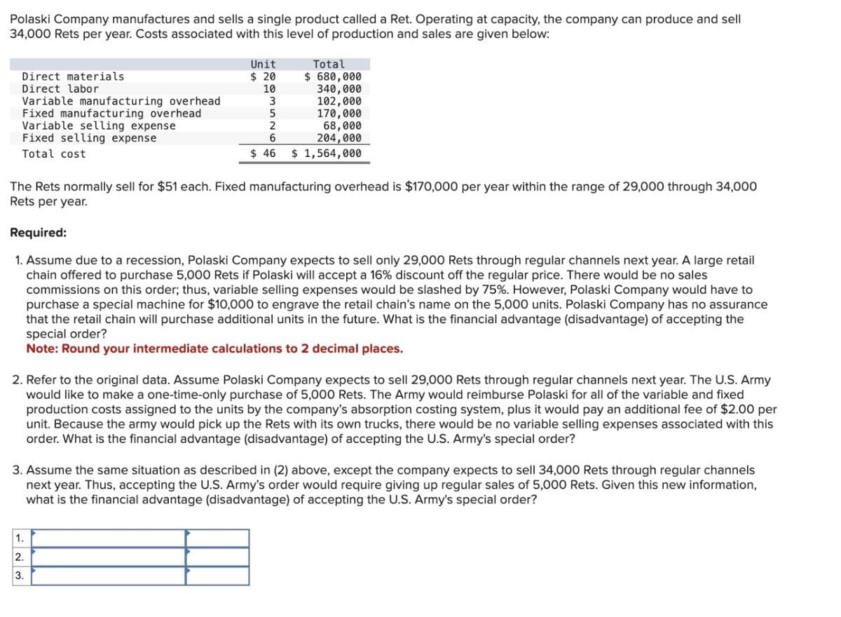 Polaski Company manufactures and sells a single product called a Ret. Operating at capacity, the company can produce and sell
34,000 Rets per year. Costs associated with this level of production and sales are given below:
Direct materials
Direct labor
Variable manufacturing overhead
Fixed manufacturing overhead
Variable selling expense
Fixed selling expense
Total cost
Unit
$ 20
10
3
5
2
6
$46
Total
$ 680,000
340,000
102,000
170,000
68,000
204,000
$ 1,564,000
The Rets normally sell for $51 each. Fixed manufacturing overhead is $170,000 per year within the range of 29,000 through 34,000
Rets per year.
1.
2.
3.
Required:
1. Assume due to a recession, Polaski Company expects to sell only 29,000 Rets through regular channels next year. A large retail
chain offered to purchase 5,000 Rets if Polaski will accept a 16% discount off the regular price. There would be no sales
commissions on this order; thus, variable selling expenses would be slashed by 75%. However, Polaski Company would have to
purchase a special machine for $10,000 to engrave the retail chain's name on the 5,000 units. Polaski Company has no assurance
that the retail chain will purchase additional units in the future. What is the financial advantage (disadvantage) of accepting the
special order?
Note: Round your intermediate calculations to 2 decimal places.
2. Refer to the original data. Assume Polaski Company expects to sell 29,000 Rets through regular channels next year. The U.S. Army
would like to make a one-time-only purchase of 5,000 Rets. The Army would reimburse Polaski for all of the variable and fixed
production costs assigned to the units by the company's absorption costing system, plus it would pay an additional fee of $2.00 per
unit. Because the army would pick up the Rets with its own trucks, there would be no variable selling expenses associated with this
order. What is the financial advantage (disadvantage) of accepting the U.S. Army's special order?
3. Assume the same situation as described in (2) above, except the company expects to sell 34,000 Rets through regular channels
next year. Thus, accepting the U.S. Army's order would require giving up regular sales of 5,000 Rets. Given this new information,
what is the financial advantage (disadvantage) of accepting the U.S. Army's special order?