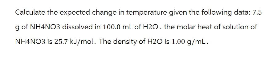 Calculate the expected change in temperature given the following data: 7.5
g of NH4NO3 dissolved in 100.0 mL of H2O. the molar heat of solution of
NH4NO3 is 25.7 kJ/mol. The density of H2O is 1.00 g/mL.