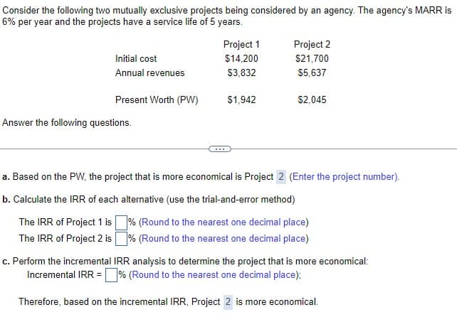 Consider the following two mutually exclusive projects being considered by an agency. The agency's MARR is
6% per year and the projects have a service life of 5 years.
Initial cost
Annual revenues
Present Worth (PW)
Answer the following questions.
Project 1
$14,200
$3,832
$1,942
Project 2
$21,700
$5,637
$2,045
a. Based on the PW, the project that is more economical is Project 2 (Enter the project number).
b. Calculate the IRR of each alternative (use the trial-and-error method)
The IRR of Project 1 is % (Round to the nearest one decimal place)
The IRR of Project 2 is% (Round to the nearest one decimal place)
c. Perform the incremental IRR analysis to determine the project that is more economical:
Incremental IRR =% (Round to the nearest one decimal place);
Therefore, based on the incremental IRR, Project 2 is more economical.