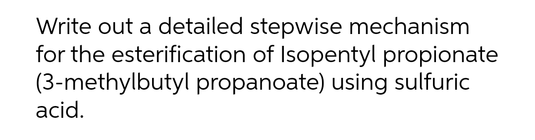 Write out a detailed stepwise mechanism
for the esterification of Isopentyl propionate
(3-methylbutyl propanoate) using sulfuric
acid.
