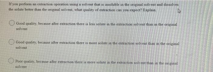 If you perform an extraction operation using a solvent that is insoluble in the original solvent and dissolves
the solute better than the original solvent, what quality of extraction can you expect? Explain.
Good quality, because after extraction there is less solute in the extraction solvent than in the original
solvent
Good quality, because after extraction there is more solute in the extraction solvent than in the original
solvent
Poor quality, because after extraction there is more solute in the extraction solvent than in the original
solvent
