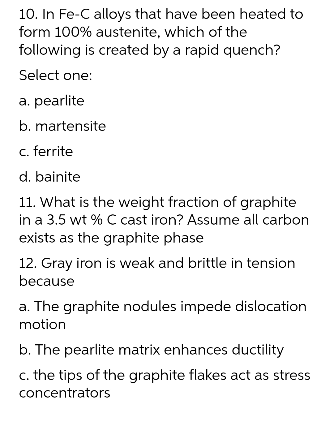 10. In Fe-C alloys that have been heated to
form 100% austenite, which of the
following is created by a rapid quench?
Select one:
a. pearlite
b. martensite
c. ferrite
d. bainite
11. What is the weight fraction of graphite
in a 3.5 wt % C cast iron? Assume all carbon
exists as the graphite phase
12. Gray iron is weak and brittle in tension
because
a. The graphite nodules impede dislocation
motion
b. The pearlite matrix enhances ductility
c. the tips of the graphite flakes act as stress
concentrators
