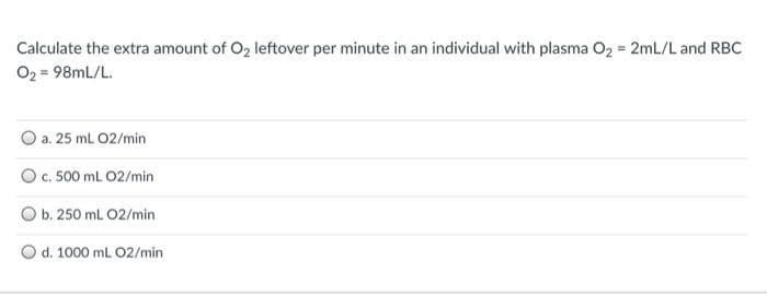 Calculate the extra amount of O2 leftover per minute in an individual with plasma O2 = 2mL/L and RBC
O2 = 98mL/L.
O a. 25 mL 02/min
O. 500 ml 02/min
b. 250 mL 02/min
O d. 1000 mL 02/min
