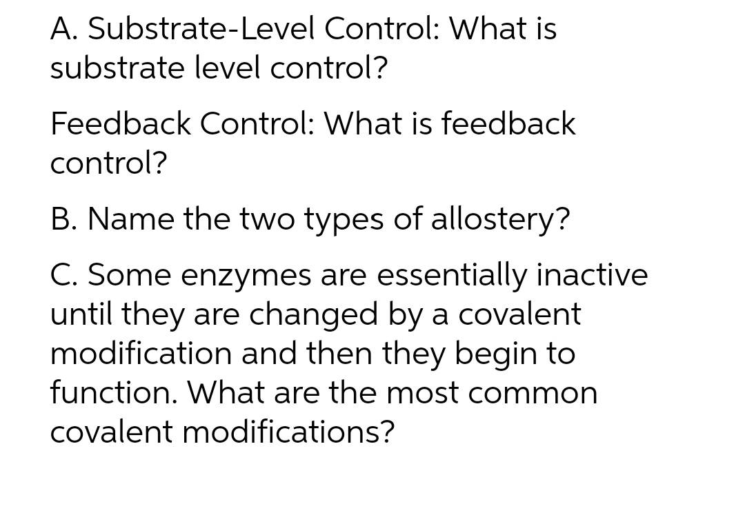 A. Substrate-Level Control: What is
substrate level control?
Feedback Control: What is feedback
control?
B. Name the two types of allostery?
C. Some enzymes are essentially inactive
until they are changed by a covalent
modification and then they begin to
function. What are the most common
Covalent modifications?
