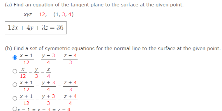 (a) Find an equation of the tangent plane to the surface at the given point.
хуz %3D 12, (1, 3, 4)
12x + 4y + 3z = 36
(b) Find a set of symmetric equations for the normal line to the surface at the given point.
х — 1
у - 3 z- 4
12
4
3
y
%3D
12
3
4
O x + 1
12
y + 3
z + 4
4
3
x + 1
y + 3
z + 4
=
12
3
4
Ox - 1 = Y - 3 = 7 - 4
