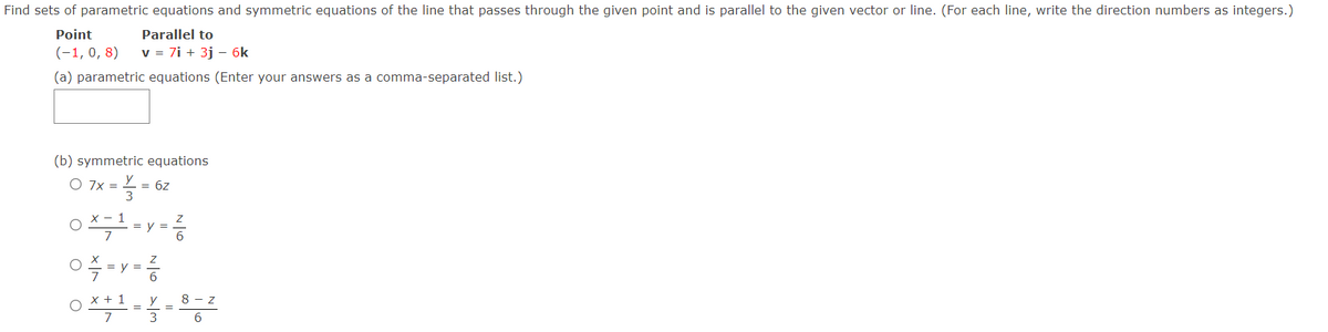 Find sets of parametric equations and symmetric equations of the line that passes through the given point and is parallel to the given vector or line. (For each line, write the direction numbers as integers.)
Point
Parallel to
(-1, 0, 8)
v = 7i + 3j – 6k
(a) parametric equations (Enter your answers as a comma-separated list.)
(b) symmetric equations
O 7x =
= 6z
1
= y =
O * + 1
7
y
8 - z
3
