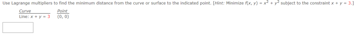 Use Lagrange multipliers to find the minimum distance from the curve or surface to the indicated point. [Hint: Minimize f(x, y) = x² + y² subject to the constraint x + y = 3.]
Curve
Point
Line: x + y = 3
(0, 0)
