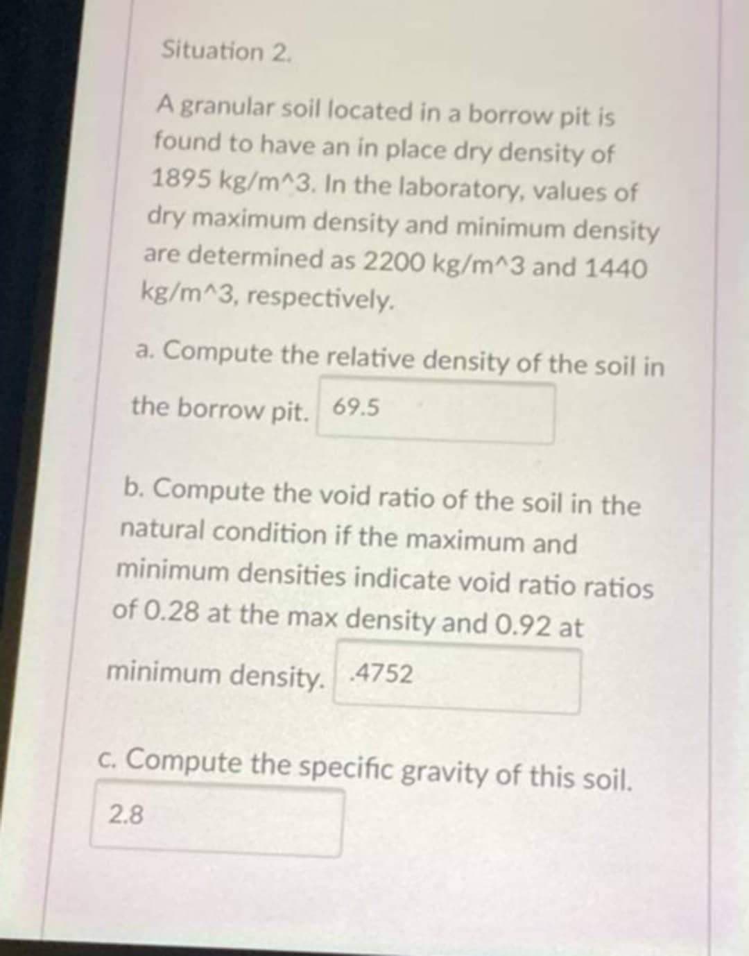 Situation 2.
A granular soil located in a borrow pit is
found to have an in place dry density of
1895 kg/m^3. In the laboratory, values of
dry maximum density and minimum density
are determined as 2200 kg/m^3 and 1440
kg/m^3, respectively.
a. Compute the relative density of the soil in
the borrow pit. 69.5
b. Compute the void ratio of the soil in the
natural condition if the maximum and
minimum densities indicate void ratio ratios
of 0.28 at the max density and 0.92 at
minimum density. 4752
c. Compute the specific gravity of this soil.
2.8