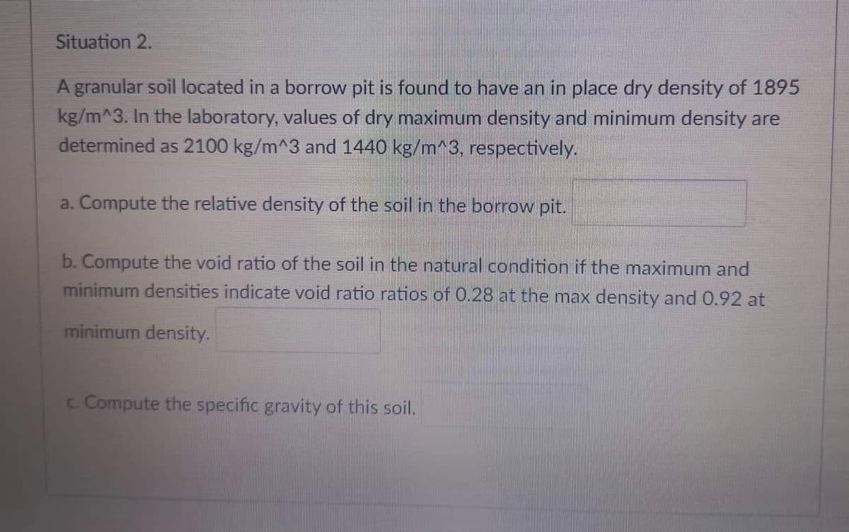 Situation 2.
A granular soil located in a borrow pit is found to have an in place dry density of 1895
kg/m^3. In the laboratory, values of dry maximum density and minimum density are
determined as 2100 kg/m^3 and 1440 kg/m^3, respectively.
a. Compute the relative density of the soil in the borrow pit.
b. Compute the void ratio of the soil in the natural condition if the maximum and
minimum densities indicate void ratio ratios of 0.28 at the max density and 0.92 at
minimum density.
c. Compute the specific gravity of this soil.