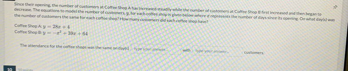 Since their opening, the number of customers at Coffee Shop A has increased steadily while the number of customers at Coffee Shop B first increased and then began to
decrease. The equations to model the number of customers, y, for each coffee shop is given below where ¤ represents the number of days since its opening. On what day(s) was
the number of customers the same for each coffee shop? How many customers did each coffee shop have?
Coffee Shop A: y = 28x + 4
Coffee Shop B: y = –x² + 39x + 64
The attendance for the coffee shops was the same on day(s) type your answer.
with
type your answer.
customers.
10
