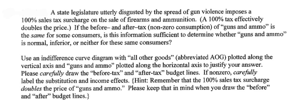 A state legislature utterly disgusted by the spread of gun violence imposes a
100% sales tax surcharge on the sale of firearms and ammunition. (A 100% tax effectively
doubles the price.) If the before- and after-tax (non-zero consumption) of "guns and ammo" is
the same for some consumers, is this information sufficient to determine whether "guns and ammo"
is normal, inferior, or neither for these same consumers?
Use an indifference curve diagram with "all other goods" (abbreviated AOG) plotted along the
vertical axis and "guns and ammo" plotted along the horizontal axis to justify your answer.
Please carefully draw the "before-tax" and "after-tax" budget lines. If nonzero, carefully
label the substitution and income effects. {Hint: Remember that the 100% sales tax surcharge
doubles the price of "guns and ammo." Please keep that in mind when you draw the "before"
and "after" budget lines.}