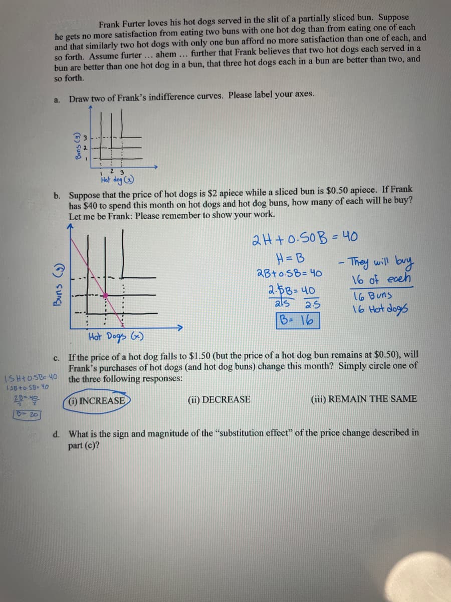 Frank Furter loves his hot dogs served in the slit of a partially sliced bun. Suppose
he gets no more satisfaction from eating two buns with one hot dog than from eating one of each
and that similarly two hot dogs with only one bun afford no more satisfaction than one of each, and
so forth. Assume furter ... ahem... further that Frank believes that two hot dogs each served in a
bun are better than one hot dog in a bun, that three hot dogs each in a bun are better than two, and
so forth.
Draw two of Frank's indifference curves. Please label your axes.
a.
Hot
b. Suppose that the price of hot dogs is $2 apiece while a sliced bun is $0.50 apiece. If Frank
has $40 to spend this month on hot dogs and hot dog buns, how many of each will he buy?
Let me be Frank: Please remember to show your work.
Buns (9)
(6) Sung
ISH+0SB= 40
ISB+0SB = 40
2B=40
B= 20
2H+0.50B = 40
H=B
2B+0SB= 40
(ii) DECREASE
2-$3=40
als 2.5
B = 16
- They will buy
16 of eceh
Hot Dogs (x)
C.
If the price of a hot dog falls to $1.50 (but the price of a hot dog bun remains at $0.50), will
Frank's purchases of hot dogs (and hot dog buns) change this month? Simply circle one of
the three following responses:
(i) INCREASE
16 Buns
16 Hot dogs
(iii) REMAIN THE SAME
d. What is the sign and magnitude of the "substitution effect" of the price change described in
part (c)?