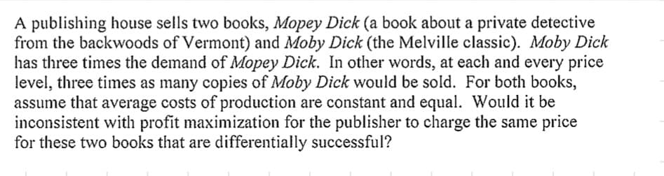 A publishing house sells two books, Mopey Dick (a book about a private detective
from the backwoods of Vermont) and Moby Dick (the Melville classic). Moby Dick
has three times the demand of Mopey Dick. In other words, at each and every price
level, three times as many copies of Moby Dick would be sold. For both books,
assume that average costs of production are constant and equal. Would it be
inconsistent with profit maximization for the publisher to charge the same price
for these two books that are differentially successful?