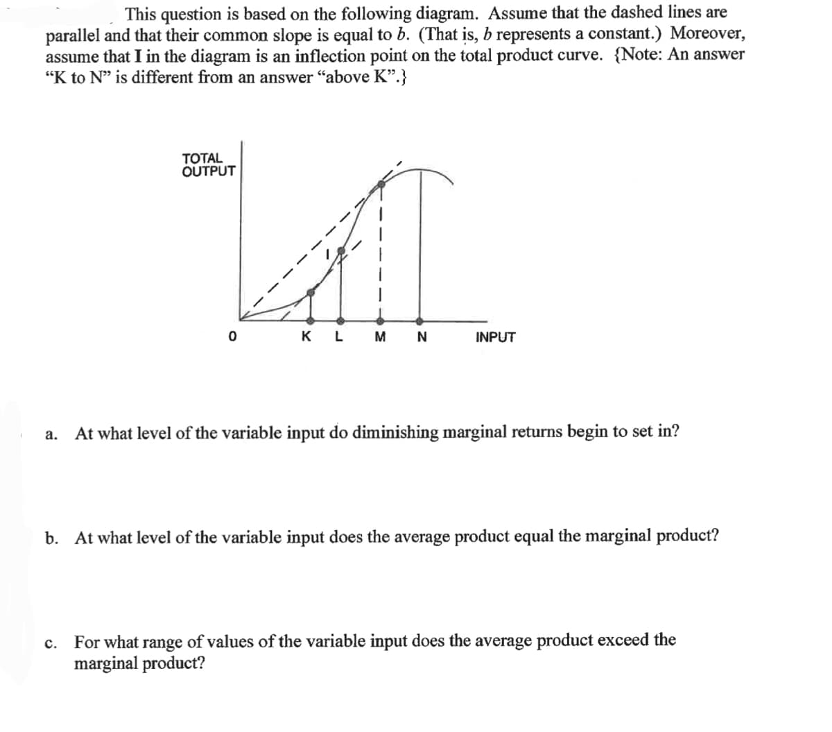 1
This question is based on the following diagram. Assume that the dashed lines are
parallel and that their common slope is equal to b. (That is, b represents a constant.) Moreover,
assume that I in the diagram is an inflection point on the total product curve. {Note: An answer
"K to N" is different from an answer "above K".}
a.
TOTAL
OUTPUT
C.
AL
KL
M
N
0
INPUT
At what level of the variable input do diminishing marginal returns begin to set in?
b. At what level of the variable input does the average product equal the marginal product?
For what range of values of the variable input does the average product exceed the
marginal product?