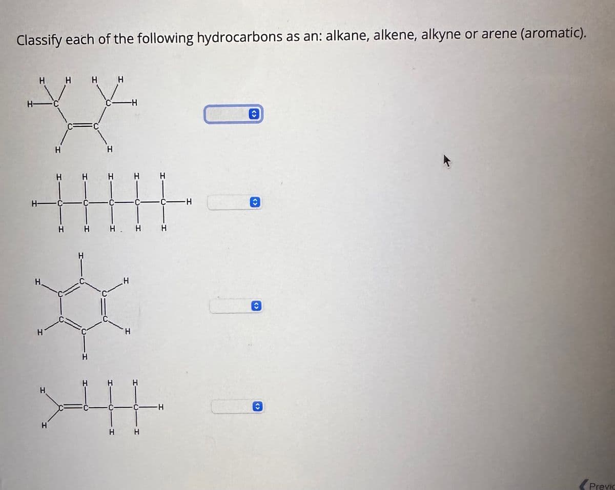 Classify each of the following hydrocarbons as an: alkane, alkene, alkyne or arene (aromatic).
Н-
Н-
н н н н
Н.
H
Н
Н
H
н
Н
H
Н
C
H
-Н
Н Н Н Н
_н
т
Н
the
н н
-H
-н
C
ŷ
O
O
Previc