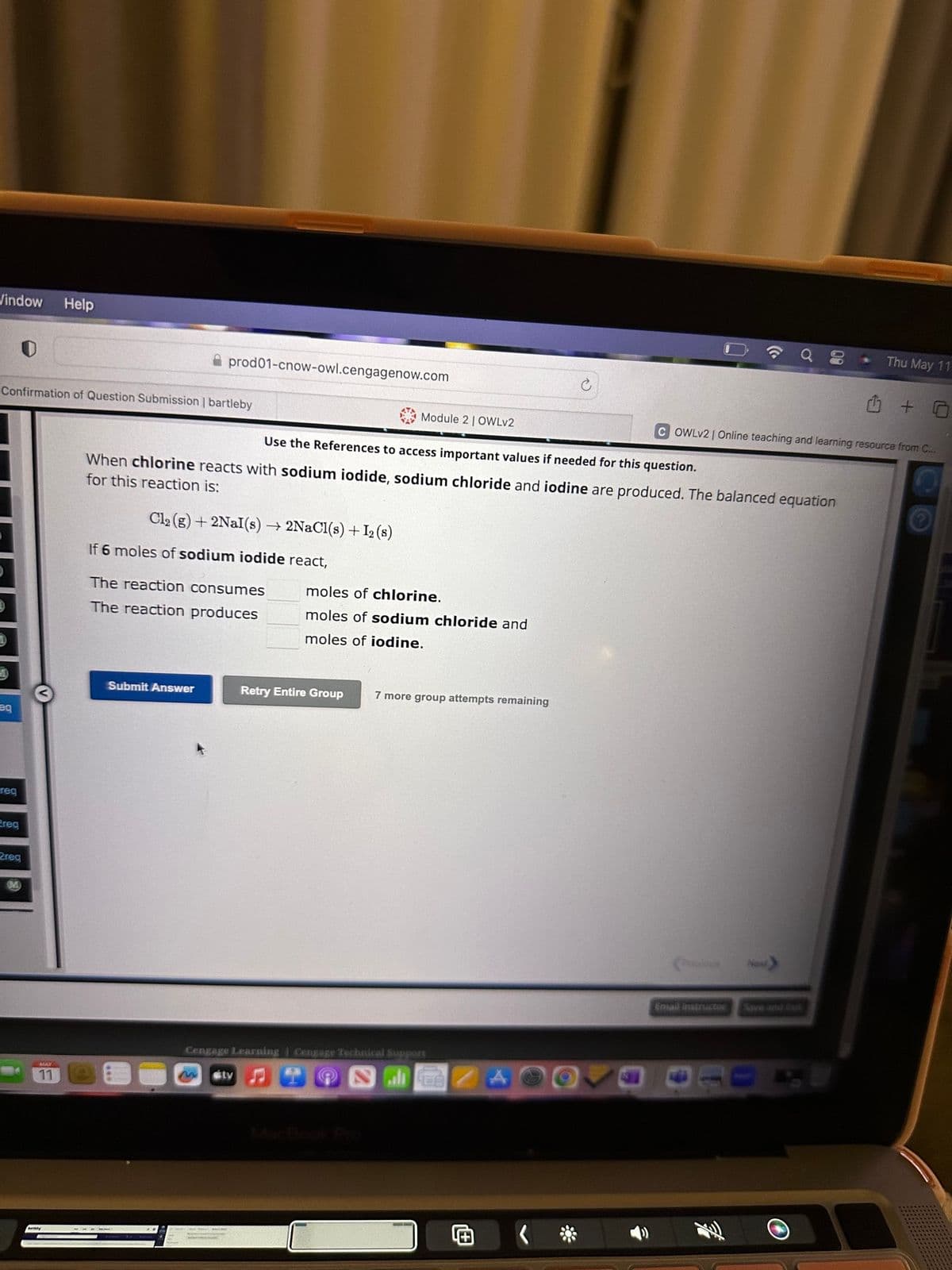 Vindow Help
Confirmation of Question Submission | bartleby
eq
req
ereg
2reg
M
11
prod01-cnow-owl.cengagenow.com
Cl₂ (g) + 2NaI(s) → 2NaCl(s) + I2 (s)
Use the References to access important values if needed for this question.
When chlorine reacts with sodium iodide, sodium chloride and iodine are produced. The balanced equation
for this reaction is:
If 6 moles of sodium iodide react,
The reaction consumes
The reaction produces
Submit Answer
Module 2 | OWLv2
stv
moles of chlorine.
moles of sodium chloride and
moles of iodine.
Retry Entire Group
7 more group attempts remaining
Cengage Learning Cengage Technical Suppors
lEB
C
COWLV2 | Online teaching and learning resource from C...
(osious
Email Instructor
Thu May 11
Next
1 + 0