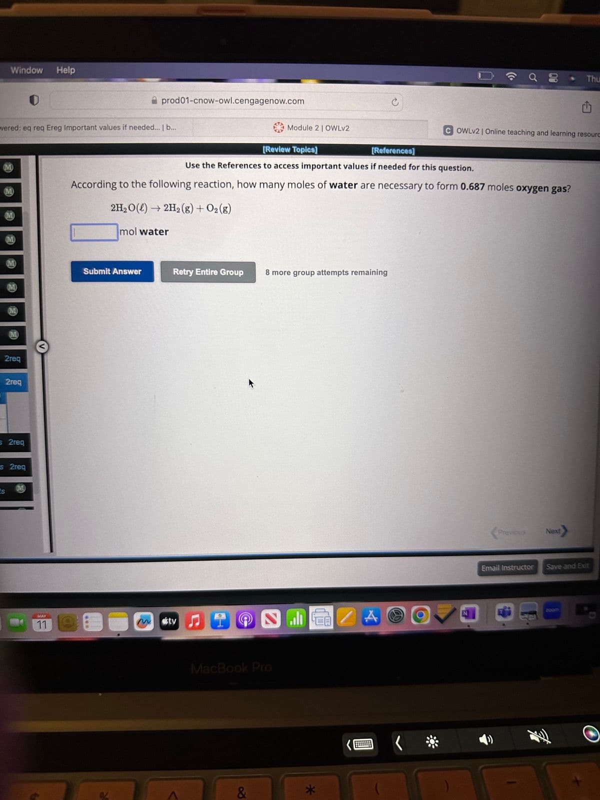 Window Help
wered: eq req Ereg Important values if needed... | b...
(M)
2req
2req
s 2req
s 2req
M
MAY
11
prod01-cnow-owl.cengagenow.com
Submit Answer
Retry Entire Group
ty
[Review Topics]
[References]
Use the References to access important values if needed for this question.
According to the following reaction, how many moles of water are necessary to form 0.687 moles oxygen gas?
2H₂O(l) → 2H₂(g) + O2(g)
mol water
Ⓡ
Module 2 | OWLv2
MacBook Pro
&
8 more group attempts remaining
EB
*
A
O
(C.
COWLv2 | Online teaching and learning resourc
N
Previous
Email Instructor
* Thu
Next
Save and Exit
zoom