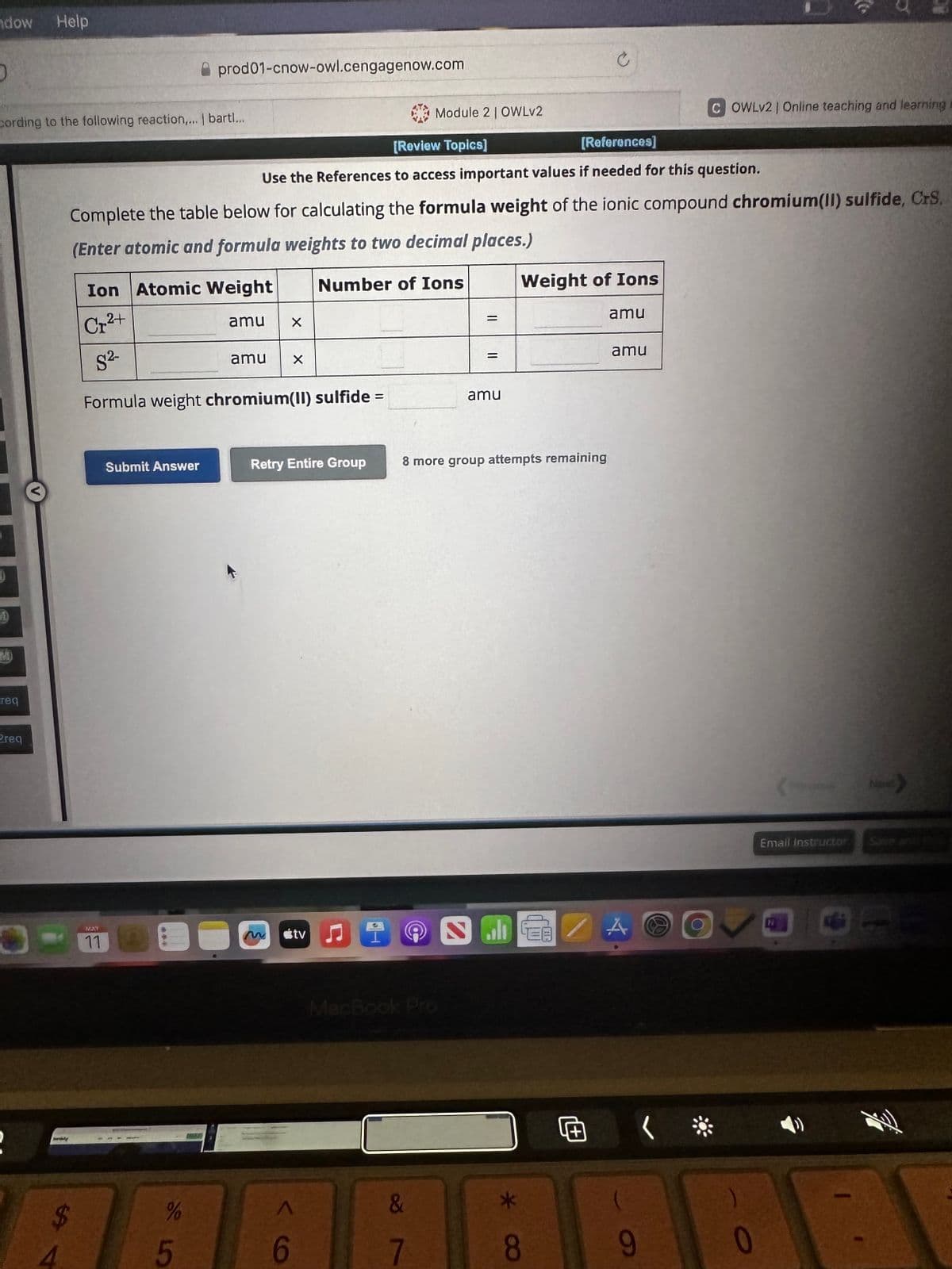 ndow Help
D
cording to the following reaction,... | bartl...
1
req
2req
2
paraly
Ion Atomic Weight
Cr²+
S²-
Formula weight chromium(II) sulfide =
MAY
11
prod01-cnow-owl.cengagenow.com
[Review Topics]
[References]
Use the References to access important values if needed for this question.
Complete the table below for calculating the formula weight of the ionic compound chromium(II) sulfide, CrS.
(Enter atomic and formula weights to two decimal places.)
Number of Ions
Submit Answer
%
5
amu
X
amu X
Retry Entire Group
6
tv
A
Module 2 | OWLv2
&
7
=
=
amu
8 more group attempts remaining
ران
Weight of Ions
*
8
amu
amu
9
COWLv2 | Online teaching and learning
(
0
Email Instructor
26