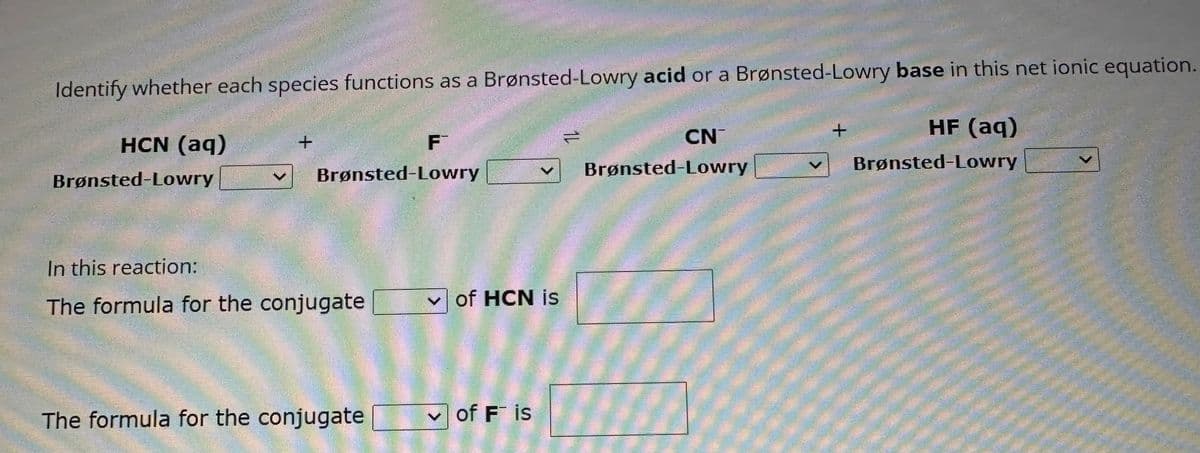 Identify whether each species functions as a Brønsted-Lowry acid or a Brønsted-Lowry base in this net ionic equation.
HF (aq)
Brønsted-Lowry
HCN (aq)
Brønsted-Lowry
+
Brønsted-Lowry
In this reaction:
The formula for the conjugate
F
The formula for the conjugate
of HCN is
✓of Fis
14
CN
Brønsted-Lowry
+