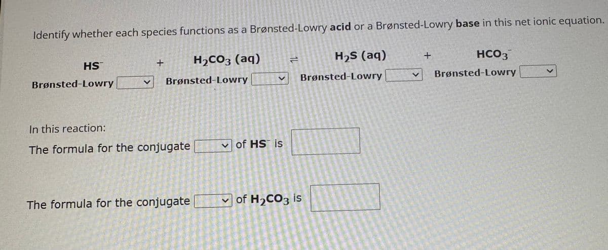 Identify whether each species functions as a Brønsted-Lowry acid or a Brønsted-Lowry base in this net ionic equation.
H₂S (aq)
H₂CO3 (aq)
Brønsted-Lowry
Brønsted-Lowry
HS
Brønsted-Lowry
+
In this reaction:
The formula for the conjugate
The formula for the conjugate
of HS is
Z
of H₂CO3 is
+
HCO3
Brønsted-Lowry