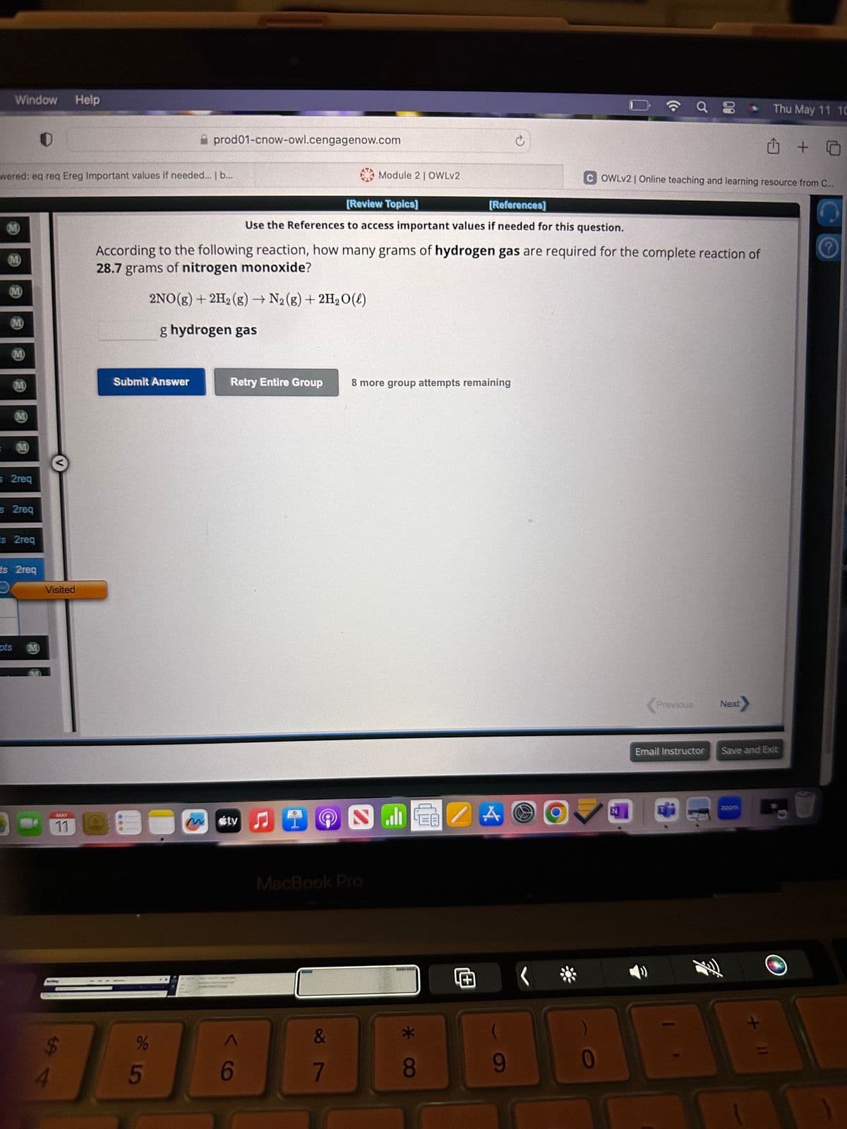 Window Help
wered: eq req Ereg Important values if needed... | b...
(M)
(M)
M
s 2req
S 2req
s 2req
pts
ts 2req
D Visited
V
4
MAY
11
Submit Answer
prod01-cnow-owl.cengagenow.com
85
%
According to the following reaction, how many grams of hydrogen gas are required for the complete reaction of
28.7 grams of nitrogen monoxide?
2NO(g) + 2H₂(g) → N₂(g) + 2H₂O(l)
g hydrogen gas
Retry Entire Group
átv
[Review Topics]
[References]
Use the References to access important values if needed for this question.
D
(OC
Module 2 | OWLV2
MacBook Pro
&
7
8 more group attempts remaining
الله
* CO
8
A
O
COWLV2 | Online teaching and learning resource from C...
N
Previous
Email Instructor
Next>
Thu May 11 10
zoom
□ +
Save and Exit
X
29