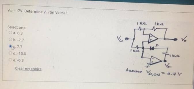 VIN=-7V. Determine Vor (in Volts) ?
I ka
Ik2
Select one:
Oa. 6.3
Ob.-7.7
7.7
Od. -13.0
IKA
Oe. -6.3
Clear my choice
Assume Vo.o =0.7V
