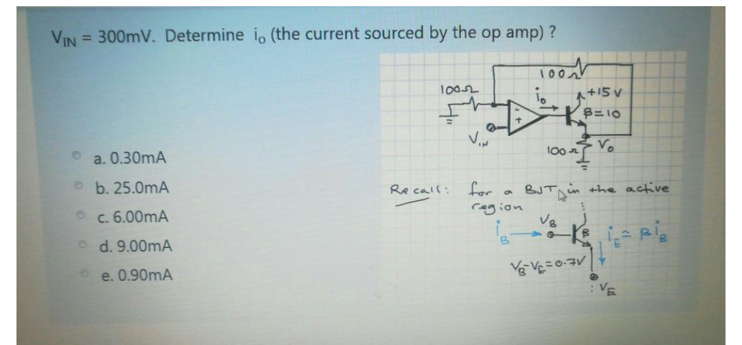 VIN
= 300mV. Determine i, (the current sourced by the op amp) ?
1002
1002
+15 V
B=10
100- Vo
a. 0.30mA
O b. 25.0mA
Re call:
for
BJTA in the active
ragion
c. 6.00mA
o d. 9.00mA
e. 0.90mA
:VE
