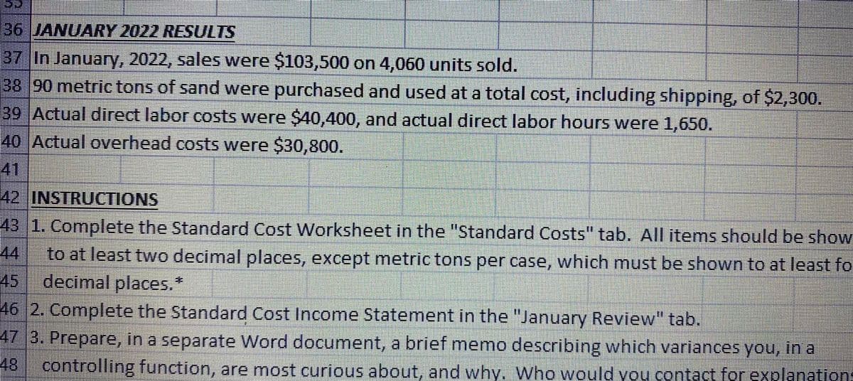 36 JANUARY 2022 RESULTS
37 In January, 2022, sales were $103,500 on 4,060 units sold.
38 90 metric tons of sand were purchased and used at a total cost, including shipping, of $2,300.
39 Actual direct labor costs were $40,400, and actual direct labor hours were 1,650.
40 Actual overhead costs were $30,800.
41
42 INSTRUCTIONS
43 1. Complete the Standard Cost Worksheet in the "Standard Costs" tab. All items should be show
44
to at least two decimal places, except metric tons per case, which must be shown to at least fo
45 decimall places.
46 2. Complete the Standard Cost Income Statement in the "January Review" tab.
47 3. Prepare, in a separate Word document, a brief memo describing which variances you, in a
48 controlling function, are most curious about, and why. Who would you contact for explanations
