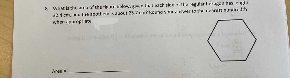 ### Problem Statement:

**8. What is the area of the figure below, given that each side of the regular hexagon has a length of 32.4 cm, and the apothem is about 25.7 cm? Round your answer to the nearest hundredth when appropriate.**

(Here is an image of a regular hexagon.)

**Area ≈ ______________________**

### Explanation:

The problem is asking for the area of a regular hexagon, given the side length and the apothem.

**Definitions and Formulas:**
- **Regular Hexagon:** A polygon with six equal sides and angles.
- **Side Length (s):** 32.4 cm
- **Apothem (a):** 25.7 cm

**Formula for the Area of a Regular Hexagon:**
\[ \text{Area} = \frac{1}{2} \times \text{Perimeter} \times \text{Apothem} \]

Since the hexagon has six sides, its perimeter (P) can be calculated as:
\[ \text{Perimeter (P)} = 6 \times \text{Side Length (s)} \]

**Step-by-Step Solution:**

1. **Calculate the Perimeter:**
   \[ \text{Perimeter} = 6 \times 32.4 \, \text{cm} \]
   \[ \text{Perimeter} = 194.4 \, \text{cm} \]

2. **Apply the formula for the Area:**
   \[ \text{Area} = \frac{1}{2} \times 194.4 \, \text{cm} \times 25.7 \, \text{cm} \]
   \[ \text{Area} ≈ \frac{1}{2} \times 194.4 \times 25.7 \]
   \[ \text{Area} ≈ 0.5 \times 194.4 \times 25.7 \]
   \[ \text{Area} ≈ 2497.68 \, \text{cm}^2 \]

**Answer:**
The area of the hexagon is approximately 2497.68 cm².