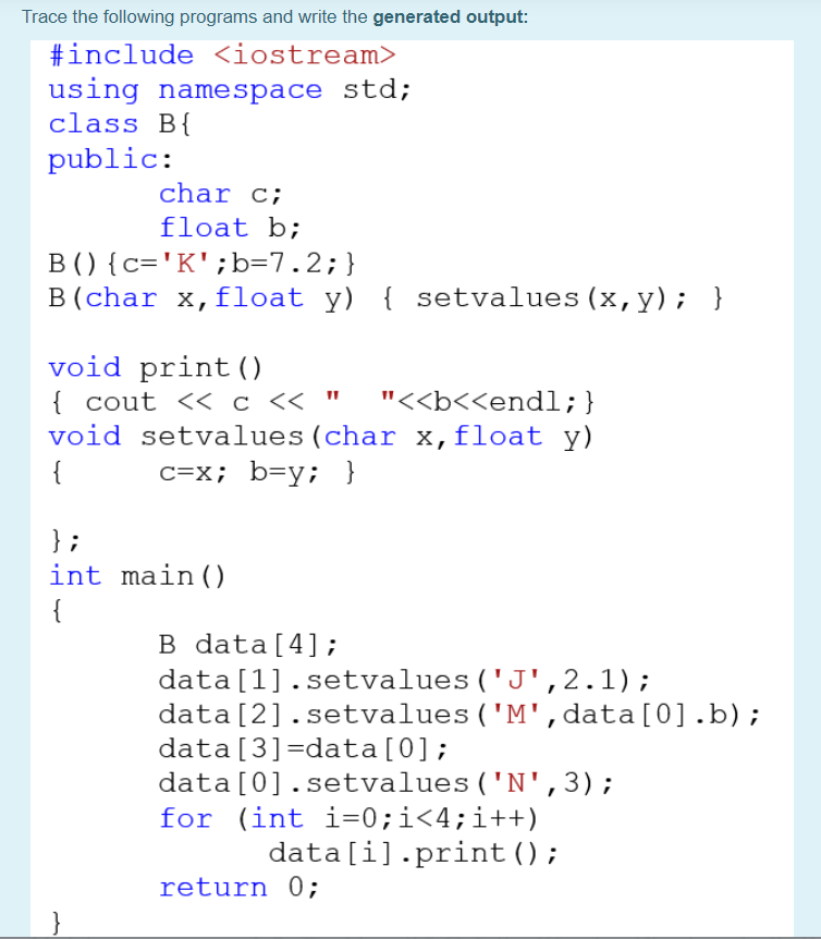 Trace the following programs and write the generated output:
#include <iostream>
using namespace std;
class B{
public:
char c;
float b;
B () {c='K';b=7.2;}
B (char x,float y) { setvalues (x,y); }
void print()
{ cout << c << "
void setvalues (char x,float y)
"<<b<<endl;}
{
c=x; b=y; }
};
int main()
{
B data[4];
data[1].setvalues ('J',2.1);
data[2].setvalues ('M', data[0].b);
data[3]=data[0];
data[0].setvalues ('N', 3);
for (int i=0;i<4;i++)
data[i].print ();
return 0;
