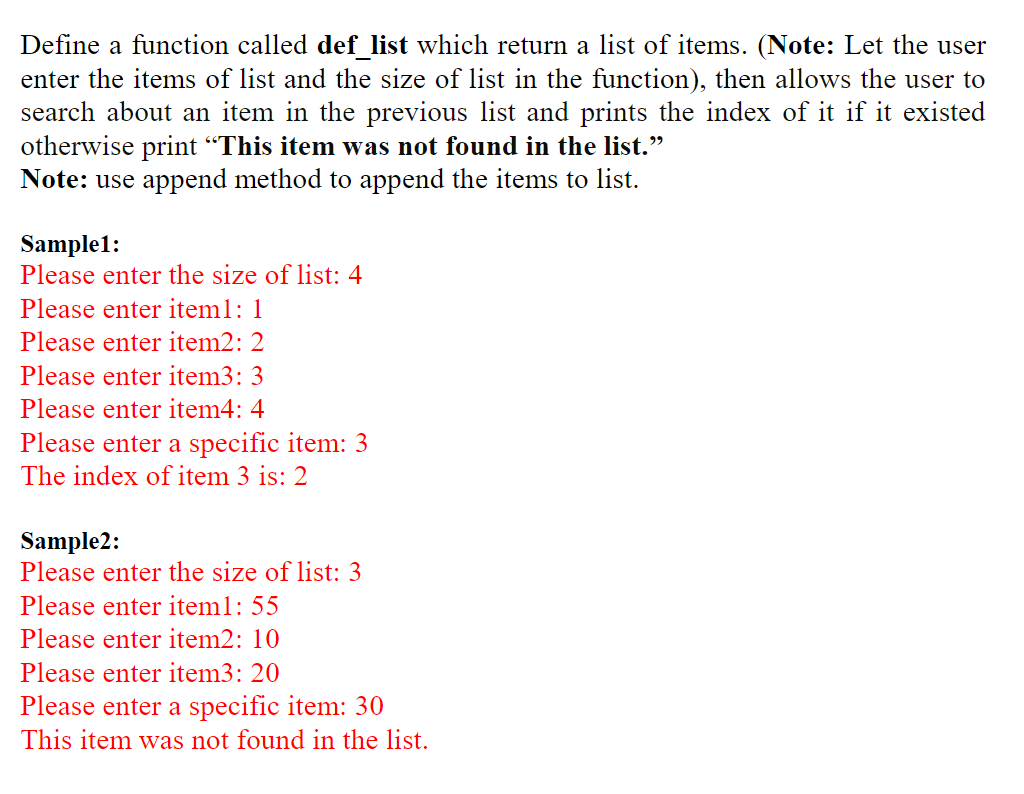 Define a function called def list which return a list of items. (Note: Let the user
enter the items of list and the size of list in the function), then allows the user to
search about an item in the previous list and prints the index of it if it existed
otherwise print "This item was not found in the list."
Note: use append method to append the items to list.
Sample1:
Please enter the size of list: 4
Please enter item1: 1
Please enter item2: 2
Please enter item3: 3
Please enter item4: 4
Please enter a specific item: 3
The index of item 3 is: 2
Sample2:
Please enter the size of list: 3
Please enter iteml: 55
Please enter item2: 10
Please enter item3: 20
Please enter a specific item: 30
This item was not found in the list.
