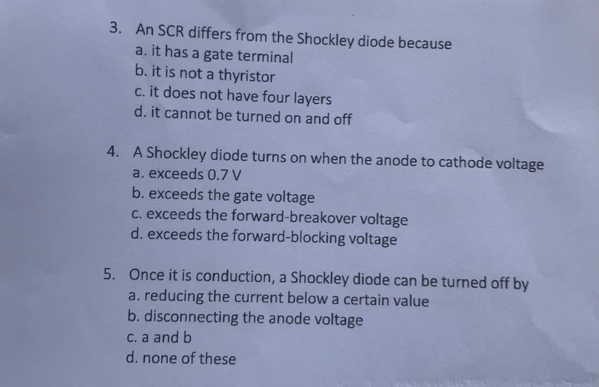 3. An SCR differs from the Shockley diode because
a. it has a gate terminal
b. it is not a thyristor
c. it does not have four layers
d. it cannot be turned on and off
4. A Shockley diode turns on when the anode to cathode voltage
a. exceeds 0.7 V
b. exceeds the gate voltage
c. exceeds the forward-breakover voltage
d. exceeds the forward-blocking voltage
5. Once it is conduction, a Shockley diode can be turned off by
a. reducing the current below a certain value
b. disconnecting the anode voltage
c. a and b
d. none of these