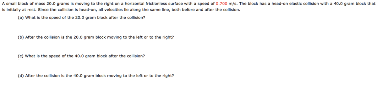 A small block of mass 20.0 grams is moving to the right on a horizontal frictionless surface with a speed of 0.700 m/s. The block has a head-on elastic collision with a 40.0 gram block that
is initially at rest. Since the collision is head-on, all velocities lie along the same line, both before and after the collision.
(a) What is the speed of the 20.0 gram block after the collision?
(b) After the collision is the 20.0 gram block moving to the left or to the right?
(c) What is the speed of the 40.0 gram block after the collision?
(d) After the collision is the 40.0 gram block moving to the left or to the right?
