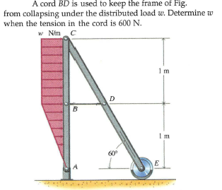 A cord BD is used to keep the frame of Fig.
from collapsing under the distributed load w. Determine w
when the tension in the cord is 600 N.
w N/m C
1m
D
B
Im
60°
E
