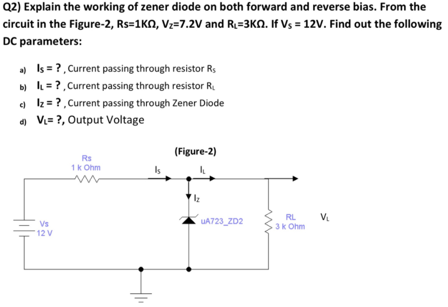 Q2) Explain the working of zener diode on both forward and reverse bias. From the
circuit in the Figure-2, Rs=1KN, Vz=7.2V and RL=3KN. If Vs = 12V. Find out the following
DC parameters:
a) Is = ?, Current passing through resistor Rs
b) IL = ?, Current passing through resistor R.
c) Iz = ?, Current passing through Zener Diode
d) VL= ?, Output Voltage
(Figure-2)
Rs
1k Ohm
Is
Iz
RL
V.
Vs
UA723_ZD2
3k Ohm
12 V
