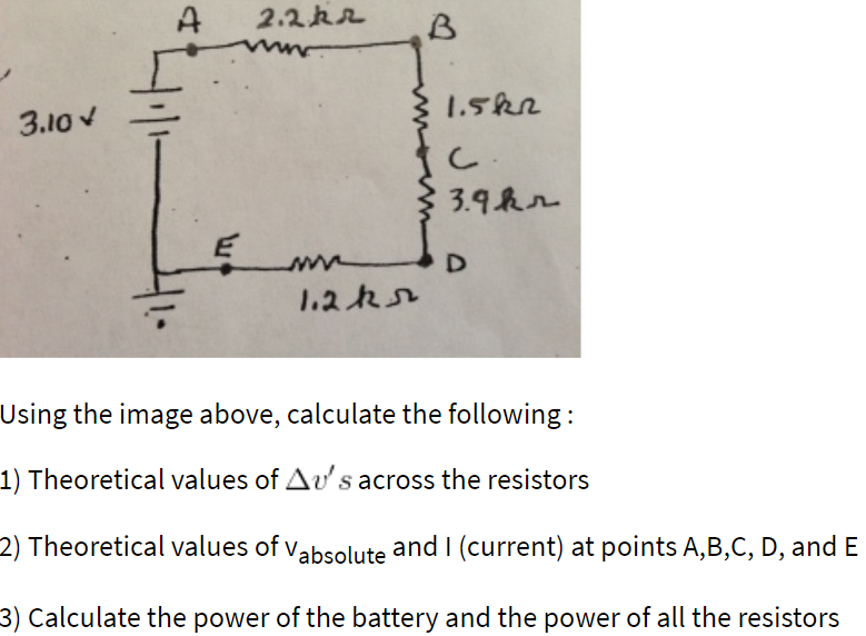 2.2k2
www.
1.5k2
3.10 v
3.9hr
1.2k2
Using the image above, calculate the following:
1) Theoretical values of Av's across the resistors
2) Theoretical values of vabsolute and I (current) at points A,B,C, D, and E
3) Calculate the power of the battery and the power of all the resistors
