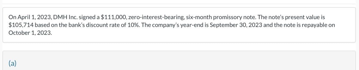 On April 1, 2023, DMH Inc. signed a $111,000, zero-interest-bearing, six-month promissory note. The note's present value is
$105,714 based on the bank's discount rate of 10%. The company's year-end is September 30, 2023 and the note is repayable on
October 1, 2023.
(a)