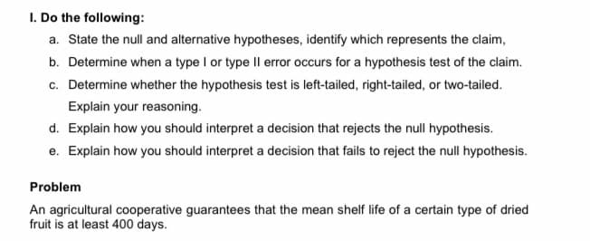 I. Do the following:
a. State the null and alternative hypotheses, identify which represents the claim,
b. Determine when a type I or type Il error occurs for a hypothesis test of the claim.
c. Determine whether the hypothesis test is left-tailed, right-tailed, or two-tailed.
Explain your reasoning.
d. Explain how you should interpret a decision that rejects the null hypothesis.
e. Explain how you should interpret a decision that fails to reject the null hypothesis.
Problem
An agricultural cooperative guarantees that the mean shelf life of a certain type of dried
fruit is at least 400 days.
