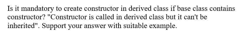 Is it mandatory to create constructor in derived class if base class contains
constructor? "Constructor is called in derived class but it can't be
inherited". Support your answer with suitable example.
