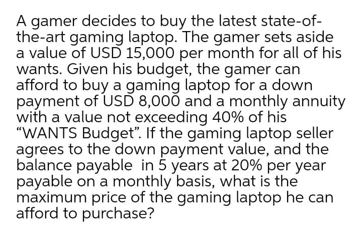 A gamer decides to buy the latest state-of-
the-art gaming laptop. The gamer sets aside
a value of USD 15,000 per month for all of his
wants. Given his budget, the gamer can
afford to buy a gaming laptop for a down
payment of USD 8,000 and a monthly annuity
with a value not exceeding 40% of his
"WANTS Budget". If the gaming laptop seller
agrees to the down payment value, and the
balance payable in 5 years at 20% per year
payable on a monthly basis, what is the
maximum price of the gaming laptop he can
afford to purchase?
