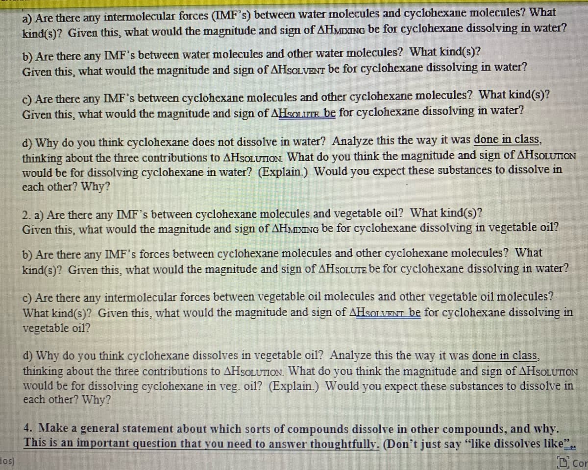 a) Are there any intermolecular forces (IMF's) between water molecules and cyclohexane molecules? What
kind(s)? Given this, what would the magnitude and sign of AHMIXING be for cyclohexane dissolving in water?
b) Are there any IMF's between water molecules and other water molecules? What kind(s)?
Given this, what would the magnitude and sign of AHSOLVENT be for cyclohexane dissolving in water?
c) Are there any IMF's between cyclohexane molecules and other cyclohexane molecules? What kind(s)?
Given this, what would the magnitude and sign of AHSOLITE be for cyclohexane dissolving in water?
d) Why do you think cyclohexane does not dissolve in water? Analyze this the way it was done in class,
thinking about the three contributions to AHSOLUTION. What do you think the magnitude and sign of AHSOLUTION
would be for dissolving cyclohexane in water? (Explain.) Would you expect these substances to dissolve in
each other? Why?
2. a) Are there any IMF's between cyclohexane molecules and vegetable oil? What kind(s)?
Given this, what would the magnitude and sign of AHMIXING be for cyclohexane dissolving in vegetable oil?
b) Are there any IMF's forces between cyclohexane molecules and other cyclohexane molecules? What
kind(s)? Given this, what would the magnitude and sign of AHSOLUTE be for cyclohexane dissolving in water?
c) Are there any intermolecular forces between vegetable oil molecules and other vegetable oil molecules?
What kind(s)? Given this, what would the magnitude and sign of AHSOLVENT be for cyclohexane dissolving in
vegetable oil?
d) Why do you think cyclohexane dissolves in vegetable oil? Analyze this the way it was done in class,
thinking about the three contributions to AHSOLUTION. What do you think the magnitude and sign of AHSOLUTION
would be for dissolving cyclohexane in veg. oil? (Explain.) Would you expect these substances to dissolve in
each other? Why?
4. Make a general statement about which sorts of compounds dissolve in other compounds, and why.
This is an important question that you need to answer thoughtfully. (Don't just say "like dissolves like".
D Con
dos)
