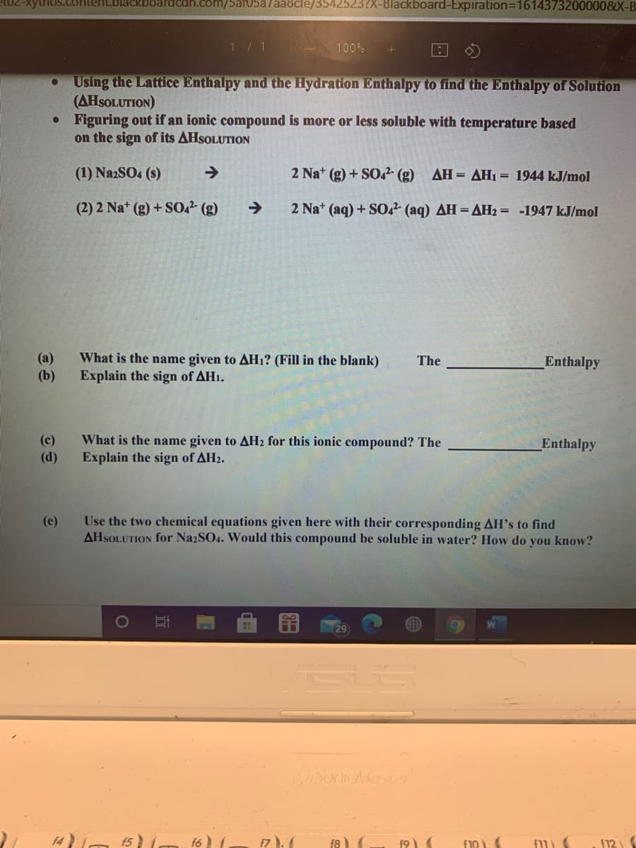 ytrios.colen
Ican.com/5ar05a7aa8cte/3542523?X-Blackboard-Expiration=16143732000008X-B
1 / 1
100%
Using the Lattice Enthalpy and the Hydration Enthalpy to find the Enthalpy of Solution
(AHSOLUTION)
Figuring out if an ionic compound is more or less soluble with temperature based
on the sign of its AHSOLUTION
(1) NazSO4 (s)
->
2 Na+ (g) + SO?- (g)
AH = AH1 = 1944 kJ/mol
(2) 2 Nat (g) + S02 (g)
->
2 Na+ (aq) + S0,2- (aq) AH= AH2 = -1947 kJ/mol
What is the name given to AH1? (Fill in the blank)
(a)
(b)
The
Enthalpy
Explain the sign of AH1.
(c)
(d)
What is the name given to AH2 for this ionic compound? The
Enthalpy
Explain the sign of AH2.
Use the two chemical equations given here with their corresponding AH's to find
AHSOLUTION for NazSO4. Would this compound be soluble in water? How do you know?
(e)
(29
isonicMaster
f6
f7).(
f8
f10
f12
