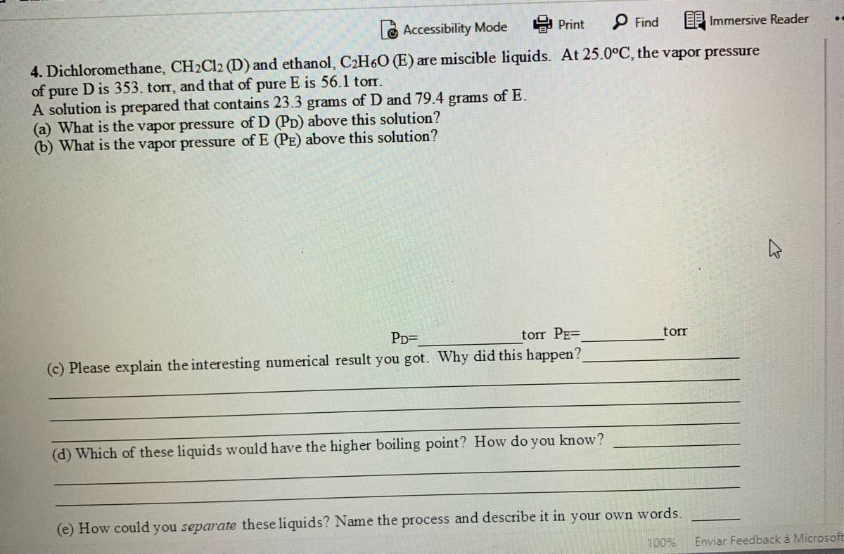 Accessibility Mode
Print
P Find
EP Immersive Reader
4. Dichloromethane, CH2C12 (D) and ethanol, C2H60 (E) are miscible liquids. At 25.0°C, the vapor pressure
of pure D is 353. torr, and that of pure E is 56.1 tor.
A solution is prepared that contains 23.3 grams of D and 79.4 grams of E.
(a) What is the vapor pressure of D (PD) above this solution?
(b) What is the vapor pressure of E (PE) above this solution?
PD=
torr PE=
torr
(c) Please explain the interesting numerical result you got. Why did this happen?
(d) Which of these liquids would have the higher boiling point? How do you know?
(e) How could you separate these liquids? Name the process and describe it in your own words.
100%
Enviar Feedback à Microsoft
