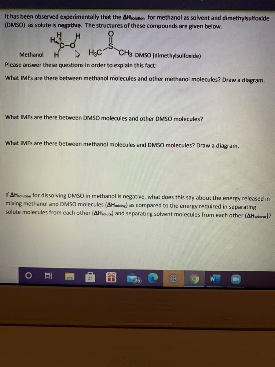 It has been observed experimentally that the AHpolution for methanol as solvent and dimethylsulfoxide
(DMSO) as solute is negative. The structures of these compounds are given below.
H.
H
A H3C
"CH3 DMSO (dimethylsulfoxide)
Methanol
Please answer these questions in order to explain this fact:
What IMFS are there between methanol molecules and other methanol molecules? Draw a diagram.
What IMFS are there between DMSO molecules and other DMSO molecules?
What IMFS are there between methanol molecules and DMSO molecules? Draw a diagram.
If AHsolution for dissolving DMSO in methanol is negative, what does this say about the energy released in
mixing methanol and DMSO molecules (AHmixing) as compared to the energy required in separating
solute molecules from each other (AHsolute) and separating solvent molecules from each other (AHsolvent)?
26
