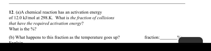 12. (a)A chemical reaction has an activation energy
of 12.0 kJ/mol at 298.K. What is the fraction of collisions
that have the required activation energy?
What is the %?
(b) What happens to this fraction as the temperature goes up?
fraction:
Explein
