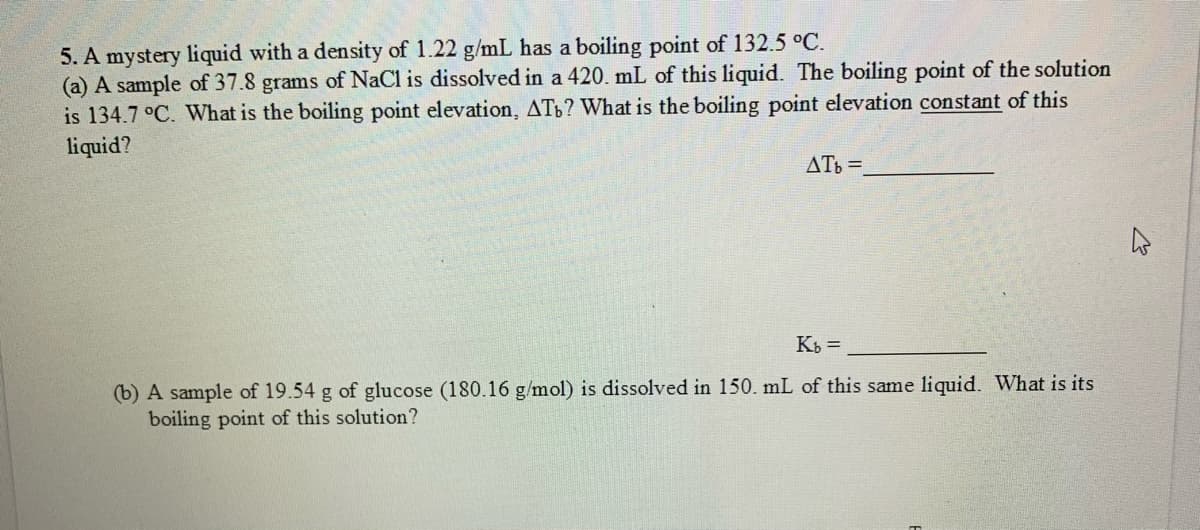 5. A mystery liquid with a density of 1.22 g/mL has a boiling point of 132.5 °C.
(a) A sample of 37.8 grams of NaCl is dissolved in a 420. mL of this liquid. The boiling point of the solution
is 134.7 °C. What is the boiling point elevation, ATb? What is the boiling point elevation constant of this
liquid?
ATb =
K =
(b) A sample of 19.54 g of glucose (180.16 g/mol) is dissolved in 150. mL of this same liquid. What is its
boiling point of this solution?
